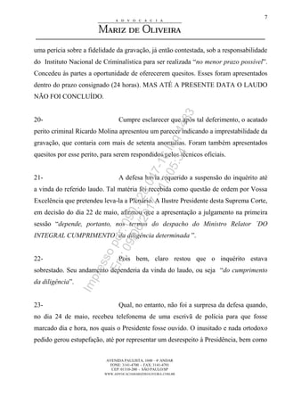 AVENIDA PAULISTA, 1048 – 4º ANDAR
FONE: 3141-4700 - FAX: 3141-4701
CEP: 01310-200 - SÃO PAULO/SP
WWW.ADVOCACIAMARIZDEOLIVEIRA.COM.BR
7
uma perícia sobre a fidelidade da gravação, já então contestada, sob a responsabilidade
do Instituto Nacional de Criminalística para ser realizada “no menor prazo possível”.
Concedeu às partes a oportunidade de oferecerem quesitos. Esses foram apresentados
dentro do prazo consignado (24 horas). MAS ATÉ A PRESENTE DATA O LAUDO
NÃO FOI CONCLUÍDO.
20- Cumpre esclarecer que após tal deferimento, o acatado
perito criminal Ricardo Molina apresentou um parecer indicando a imprestabilidade da
gravação, que contaria com mais de setenta anomalias. Foram também apresentados
quesitos por esse perito, para serem respondidos pelos técnicos oficiais.
21- A defesa havia requerido a suspensão do inquérito até
a vinda do referido laudo. Tal matéria foi recebida como questão de ordem por Vossa
Excelência que pretendeu leva-la a Plenário. A Ilustre Presidente desta Suprema Corte,
em decisão do dia 22 de maio, afirmou que a apresentação a julgamento na primeira
sessão “depende, portanto, nos termos do despacho do Ministro Relator ´DO
INTEGRAL CUMPRIMENTO´ da diligência determinada ”.
22- Pois bem, claro restou que o inquérito estava
sobrestado. Seu andamento dependeria da vinda do laudo, ou seja “do cumprimento
da diligência”.
23- Qual, no entanto, não foi a surpresa da defesa quando,
no dia 24 de maio, recebeu telefonema de uma escrivã de polícia para que fosse
marcado dia e hora, nos quais o Presidente fosse ouvido. O inusitado e nada ortodoxo
pedido gerou estupefação, até por representar um desrespeito à Presidência, bem como
Impressopor:090.728.047-16Inq4483
Em:09/06/2017-17:05:34
 