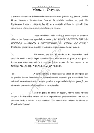 AVENIDA PAULISTA, 1048 – 4º ANDAR
FONE: 3141-4700 - FAX: 3141-4701
CEP: 01310-200 - SÃO PAULO/SP
WWW.ADVOCACIAMARIZDEOLIVEIRA.COM.BR
8
a violação das normas mais comezinhas de chamamento para um depoimento policial.
Houve absoluta e inconveniente falta de formalidades mínimas, as quais dão
legitimidade à uma investigação. Por óbvio, o inusitado telefona foi ignorado. Fica
ressalvada a educação demonstrada pela agente policial.
24- Vossa Excelência, após receber a comunicação do ocorrido,
afirmou que deveria ser aguardado o laudo, pois “ ÚNICA DILIGÊNCIA POR ORA
DEFERIDA. MANTENHA A CONTINUIDADE, DA PERÍCIA EM CURSO”.
Confirmou, dessa forma, o caráter prioritário e condicionante da providência.
25- No entanto, em face de pedido do Sr. Procurador Geral,
entendeu Vossa Excelência por bem determinar a formulação de quesitos pela policia
federal para serem respondidos por escrito, dentro do prazo de vinte e quatro horas.
NÃO SE AGUARDOU A CONCLUSÃO DA PERÍCIA.
26- A defesa reiterou a necessidade da vinda do laudo para que
os quesitos fossem formulados ou, alternativamente, requereu que a autoridade fosse
orientada no sentido de não formular quesitos a respeito da indigitada gravação, em
desacordo com as decisões anteriores já mencionadas.
27- Mais um pleito da defesa foi negado, embora com a ressalva
de que o Sr. Presidente poderia deixar de responder aos questionamentos, sem que tal
omissão viesse a militar a seu desfavor. Esta observação situa-se na esteira da
Constituição Federal.
Impressopor:090.728.047-16Inq4483
Em:09/06/2017-17:05:34
 