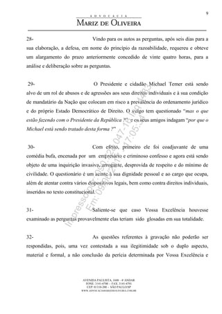 AVENIDA PAULISTA, 1048 – 4º ANDAR
FONE: 3141-4700 - FAX: 3141-4701
CEP: 01310-200 - SÃO PAULO/SP
WWW.ADVOCACIAMARIZDEOLIVEIRA.COM.BR
9
28- Vindo para os autos as perguntas, após seis dias para a
sua elaboração, a defesa, em nome do princípio da razoabilidade, requereu e obteve
um alargamento do prazo anteriormente concedido de vinte quatro horas, para a
análise e deliberação sobre as perguntas.
29- O Presidente e cidadão Michael Temer está sendo
alvo de um rol de abusos e de agressões aos seus direitos individuais e à sua condição
de mandatário da Nação que colocam em risco a prevalência do ordenamento jurídico
e do próprio Estado Democrático de Direito. O vulgo tem questionado “mas o que
estão fazendo com o Presidente da República ?” e os seus amigos indagam “por que o
Michael está sendo tratado desta forma ?”
30- Com efeito, primeiro ele foi coadjuvante de uma
comédia bufa, encenada por um empresário e criminoso confesso e agora está sendo
objeto de uma inquirição invasiva, arrogante, desprovida de respeito e do mínimo de
civilidade. O questionário é um acinte à sua dignidade pessoal e ao cargo que ocupa,
além de atentar contra vários dispositivos legais, bem como contra direitos individuais,
inseridos no texto constitucional.
31- Saliente-se que caso Vossa Excelência houvesse
examinado as perguntas provavelmente elas teriam sido glosadas em sua totalidade.
32- As questões referentes à gravação não poderão ser
respondidas, pois, uma vez contestada a sua ilegitimidade sob o duplo aspecto,
material e formal, a não conclusão da perícia determinada por Vossa Excelência e
Impressopor:090.728.047-16Inq4483
Em:09/06/2017-17:05:34
 