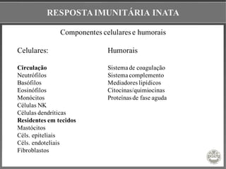 RESPOSTAIMUNITÁRIA INATA
Componentes celulares e humorais
Celulares: Humorais
Circulação Sistema de coagulação
Neutrófilos Sistema complemento
Basófilos Mediadores lipídicos
Eosinófilos Citocinas/quimiocinas
Monócitos Proteínas de fase aguda
Células NK
Células dendríticas
Residentes em tecidos
Mastócitos
Céls. epiteliais
Céls. endoteliais
Fibroblastos
 