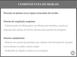COMPONENTES HUMORAIS
Presentes no plasma ou no espaço extracelular dos tecidos
Sistema de coagulação sanguínea
Polimerização do fibrinogênio em fibrina pela trombina, auxilia na
migração das células de defesa, barreira para entrada de patógenos
Sistema complemento
Sistema em cascata de proteínas que culmina com formação de um poro
na membrana levando a morte celular.
Produzidos no figado e inativos na circulação
 