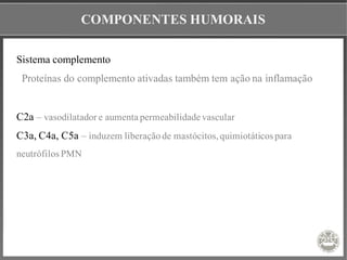COMPONENTES HUMORAIS
Sistema complemento
Proteínas do complemento ativadas também tem ação na inflamação
C2a – vasodilatador e aumenta permeabilidade vascular
C3a, C4a, C5a – induzem liberaçãode mastócitos,quimiotáticos para
neutrófilos PMN
 