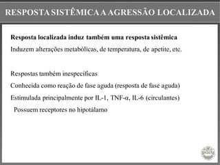 RESPOSTASISTÊMICAAAGRESSÃO LOCALIZADA
Resposta localizada induz também uma resposta sistêmica
Induzem alterações metabólicas, de temperatura, de apetite, etc.
Respostas também inespecíficas
Conhecida como reação de fase aguda (resposta de fase aguda)
Estimulada principalmente por IL-1, TNF-α, IL-6 (circulantes)
Possuem receptores no hipotálamo
 