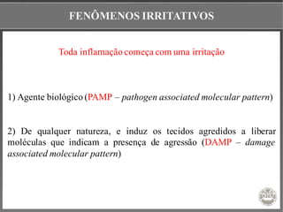 FENÔMENOS IRRITATIVOS
Toda inflamação começa com uma irritação
1) Agente biológico (PAMP – pathogen associated molecular pattern)
2) De qualquer natureza, e induz os tecidos agredidos a liberar
moléculas que indicam a presença de agressão (DAMP – damage
associated molecular pattern)
 
