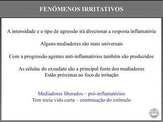FENÔMENOS IRRITATIVOS
A intensidade e o tipo de agressão irá direcionar a resposta inflamatória
Alguns mediadores são mais universais
Com a progressão agentes anti-inflamatórios também são produzidos
As células do exsudato são a principal fonte dos mediadores
Estão próximas ao foco de irritação
Mediadores liberados – pró-inflamatórios
Tem meia vida curta – continuação do estímulo
 