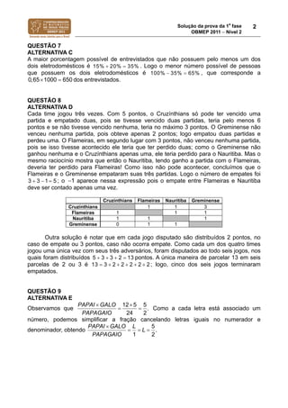 Solução da prova da 1a
fase
OBMEP 2011  Nível 2
2
QUESTÃO 7
ALTERNATIVA C
A maior porcentagem possível de entrevistados que não possuem pelo menos um dos
dois eletrodomésticos é 15% 20% 35%  . Logo o menor número possível de pessoas
que possuem os dois eletrodomésticos é 100% 35% 65%  , que corresponde a
10000,65 650  dos entrevistados.
QUESTÃO 8
ALTERNATIVA D
Cada time jogou três vezes. Com 5 pontos, o Cruzínthians só pode ter vencido uma
partida e empatado duas, pois se tivesse vencido duas partidas, teria pelo menos 6
pontos e se não tivesse vencido nenhuma, teria no máximo 3 pontos. O Greminense não
venceu nenhuma partida, pois obteve apenas 2 pontos; logo empatou duas partidas e
perdeu uma. O Flameiras, em segundo lugar com 3 pontos, não venceu nenhuma partida,
pois se isso tivesse acontecido ele teria que ter perdido duas; como o Greminense não
ganhou nenhuma e o Cruzínthians apenas uma, ele teria perdido para o Nauritiba. Mas o
mesmo raciocínio mostra que então o Nauritiba, tendo ganho a partida com o Flameiras,
deveria ter perdido para Flameiras! Como isso não pode acontecer, concluímos que o
Flameiras e o Greminense empataram suas três partidas. Logo o número de empates foi
3 3 1 5   ; o 1 aparece nessa expressão pois o empate entre Flameiras e Nauritiba
deve ser contado apenas uma vez.
Cruzínthians Flameiras Nauritiba Greminense
Cruzínthians 1 1 3
Flameiras 1 1 1
Nauritiba 1 1 1
Greminense 0 1 1
Outra solução é notar que em cada jogo disputado são distribuídos 2 pontos, no
caso de empate ou 3 pontos, caso não ocorra empate. Como cada um dos quatro times
jogou uma única vez com seus três adversários, foram disputados ao todo seis jogos, nos
quais foram distribuídos 5 3 3 2 13    pontos. A única maneira de parcelar 13 em seis
parcelas de 2 ou 3 é 13 3 2 2 2 2 2      ; logo, cinco dos seis jogos terminaram
empatados.
QUESTÃO 9
ALTERNATIVA E
Observamos que
12 5 5
.
24 2
PAPAI GALO
PAPAGAIO
 
  Como a cada letra está associado um
número, podemos simplificar a fração cancelando letras iguais no numerador e
denominador, obtendo
5
.
1 2
PAPAI GALO L
L
PAPAGAIO

  
 