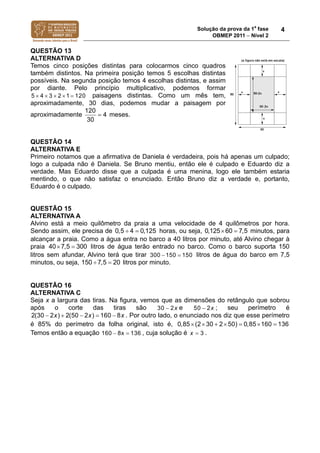 Solução da prova da 1a
fase
OBMEP 2011  Nível 2
4
QUESTÃO 13
ALTERNATIVA D
Temos cinco posições distintas para colocarmos cinco quadros
também distintos. Na primeira posição temos 5 escolhas distintas
possíveis. Na segunda posição temos 4 escolhas distintas, e assim
por diante. Pelo princípio multiplicativo, podemos formar
4 3 2 1 1 05 2     paisagens distintas. Como um mês tem,
aproximadamente, 30 dias, podemos mudar a paisagem por
aproximadamente
120
4
30
 meses.
QUESTÃO 14
ALTERNATIVA E
Primeiro notamos que a afirmativa de Daniela é verdadeira, pois há apenas um culpado;
logo a culpada não é Daniela. Se Bruno mentiu, então ele é culpado e Eduardo diz a
verdade. Mas Eduardo disse que a culpada é uma menina, logo ele também estaria
mentindo, o que não satisfaz o enunciado. Então Bruno diz a verdade e, portanto,
Eduardo é o culpado.
QUESTÃO 15
ALTERNATIVA A
Alvino está a meio quilômetro da praia a uma velocidade de 4 quilômetros por hora.
Sendo assim, ele precisa de 0,5 4 0,125  horas, ou seja, 60 0,1 ,25 7 5  minutos, para
alcançar a praia. Como a água entra no barco a 40 litros por minuto, até Alvino chegar à
praia 7,5 040 3 0  litros de água terão entrado no barco. Como o barco suporta 150
litros sem afundar, Alvino terá que tirar 300 150 150  litros de água do barco em 7,5
minutos, ou seja, 150 7,5 20  litros por minuto.
QUESTÃO 16
ALTERNATIVA C
Seja x a largura das tiras. Na figura, vemos que as dimensões do retângulo que sobrou
após o corte das tiras são 30 2x e 50 2x ; seu perímetro é
2(30 2 ) 2(50 2 ) 160 8x x x     . Por outro lado, o enunciado nos diz que esse perímetro
é 85% do perímetro da folha original, isto é, 30 2 50) 0,0,85 (2 85 160 136      
Temos então a equação 160 8x 136  , cuja solução é 3x  .
 
