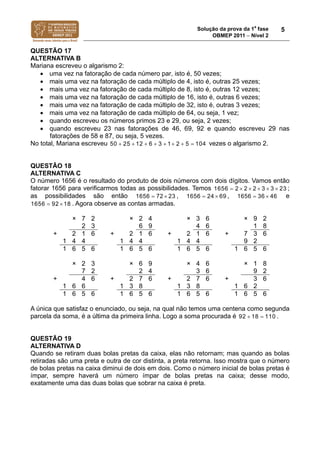 Solução da prova da 1a
fase
OBMEP 2011  Nível 2
5
QUESTÃO 17
ALTERNATIVA B
Mariana escreveu o algarismo 2:
 uma vez na fatoração de cada número par, isto é, 50 vezes;
 mais uma vez na fatoração de cada múltiplo de 4, isto é, outras 25 vezes;
 mais uma vez na fatoração de cada múltiplo de 8, isto é, outras 12 vezes;
 mais uma vez na fatoração de cada múltiplo de 16, isto é, outras 6 vezes;
 mais uma vez na fatoração de cada múltiplo de 32, isto é, outras 3 vezes;
 mais uma vez na fatoração de cada múltiplo de 64, ou seja, 1 vez;
 quando escreveu os números primos 23 e 29, ou seja, 2 vezes;
 quando escreveu 23 nas fatorações de 46, 69, 92 e quando escreveu 29 nas
fatorações de 58 e 87, ou seja, 5 vezes.
No total, Mariana escreveu 50 25 12 6 3 1 2 5 104        vezes o algarismo 2.
QUESTÃO 18
ALTERNATIVA C
O número 1656 é o resultado do produto de dois números com dois dígitos. Vamos então
fatorar 1656 para verificarmos todas as possibilidades. Temos 1656 2 2 2 3 3 23     ;
as possibilidades são então 1656 7 22 3  , 21 56 66 4 9  , 1656 3 46 6  e
1656 9 12 8  . Agora observe as contas armadas.
× 7 2 × 2 4 × 3 6 × 9 2
2 3 6 9 4 6 1 8
+ 2 1 6 + 2 1 6 + 2 1 6 + 7 3 6
1 4 4 1 4 4 1 4 4 9 2
1 6 5 6 1 6 5 6 1 6 5 6 1 6 5 6
× 2 3 × 6 9 × 4 6 × 1 8
7 2 2 4 3 6 9 2
+ 4 6 + 2 7 6 + 2 7 6 + 3 6
1 6 6 1 3 8 1 3 8 1 6 2
1 6 5 6 1 6 5 6 1 6 5 6 1 6 5 6
A única que satisfaz o enunciado, ou seja, na qual não temos uma centena como segunda
parcela da soma, é a última da primeira linha. Logo a soma procurada é 92 18 110  .
QUESTÃO 19
ALTERNATIVA D
Quando se retiram duas bolas pretas da caixa, elas não retornam; mas quando as bolas
retiradas são uma preta e outra de cor distinta, a preta retorna. Isso mostra que o número
de bolas pretas na caixa diminui de dois em dois. Como o número inicial de bolas pretas é
ímpar, sempre haverá um número ímpar de bolas pretas na caixa; desse modo,
exatamente uma das duas bolas que sobrar na caixa é preta.
 