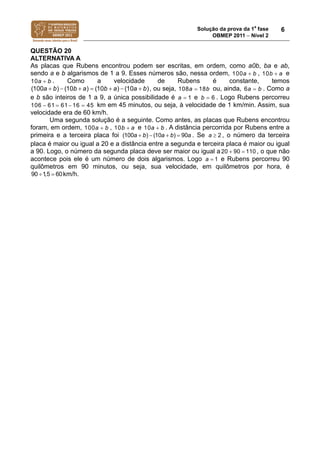 Solução da prova da 1a
fase
OBMEP 2011  Nível 2
6
QUESTÃO 20
ALTERNATIVA A
As placas que Rubens encontrou podem ser escritas, em ordem, como a0b, ba e ab,
sendo a e b algarismos de 1 a 9. Esses números são, nessa ordem, 100a b , 10b a e
10a b . Como a velocidade de Rubens é constante, temos
(100 ) (10 ) (10 ) (10 )a b b a b a a b       , ou seja, 108 18a b ou, ainda, 6a b . Como a
e b são inteiros de 1 a 9, a única possibilidade é 1a  e 6b  . Logo Rubens percorreu
106 61 61 16 45    km em 45 minutos, ou seja, à velocidade de 1 km/min. Assim, sua
velocidade era de 60 km/h.
Uma segunda solução é a seguinte. Como antes, as placas que Rubens encontrou
foram, em ordem, 100a b , 10b a e 10a b . A distância percorrida por Rubens entre a
primeira e a terceira placa foi (100 ) (10 ) 90a b a b a    . Se 2a  , o número da terceira
placa é maior ou igual a 20 e a distância entre a segunda e terceira placa é maior ou igual
a 90. Logo, o número da segunda placa deve ser maior ou igual a20 90 110  , o que não
acontece pois ele é um número de dois algarismos. Logo 1a  e Rubens percorreu 90
quilômetros em 90 minutos, ou seja, sua velocidade, em quilômetros por hora, é
90 1,5 60  km/h.
 