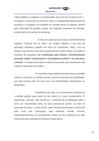 10
ADVOGADO SR .TAL
Advocacia
__________________________________________________
ordem objetiva e subjetiva e considerando, em juízo há um tempo uno e
complexo, a presença de crime em tese, a culpabilidade diferenciada do
acusado e a projeção da finalidade da sanção penal na espécie, decidir
pelo cabimento do perdão judicial. Se entender prematura tal decisão,
poderá fazê-la ao tempo da sentença.
A nova lei aplica-se aos casos já definitivamente
julgados. Trata-se de lex mitior, de caráter material, e por isso de
aplicação retroativa cogente em favor do condenado. Aliás, a lei na
síntese que encima o seu texto expressamente refere dispor a lei sobre a
proteção de acusados "ou condenados que tenham voluntariamente
prestado efetiva colaboração à investigação policial e ao processo
criminal". A mudança do status jurídico de acusado para condenado não
impede a aplicação da medida.
O impeditivo legal estaria precisamente na questão
relativa à natureza do perdão judicial, causa de extinção da punibilidade,
que não importa nem em juízo nem em manifestação condenatória ou
absolutória.
Constituiria, por isso, um contra-senso conceder-se
o perdão judicial para quem já tem sobre si o juízo condenatório. O
argumento, contudo, não convence. A extinção da punibilidade pode e
deve ser reconhecida tanto na fase processual quanto na fase da
execução da pena, e nesta última, seja mediante apreciação jurisdicional
pelo Juízo das Execuções, seja mediante revisão criminal,
independentemente da compreensão estrita de seu cabimento na fase
processual que antecede à sentença condenatória.
 