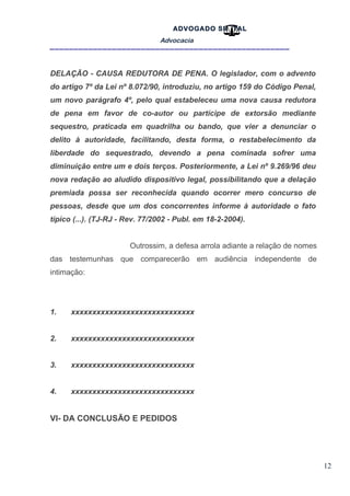 12
ADVOGADO SR .TAL
Advocacia
__________________________________________________
DELAÇÃO - CAUSA REDUTORA DE PENA. O legislador, com o advento
do artigo 7º da Lei nº 8.072/90, introduziu, no artigo 159 do Código Penal,
um novo parágrafo 4º, pelo qual estabeleceu uma nova causa redutora
de pena em favor de co-autor ou partícipe de extorsão mediante
sequestro, praticada em quadrilha ou bando, que vier a denunciar o
delito à autoridade, facilitando, desta forma, o restabelecimento da
liberdade do sequestrado, devendo a pena cominada sofrer uma
diminuição entre um e dois terços. Posteriormente, a Lei nº 9.269/96 deu
nova redação ao aludido dispositivo legal, possibilitando que a delação
premiada possa ser reconhecida quando ocorrer mero concurso de
pessoas, desde que um dos concorrentes informe à autoridade o fato
típico (...). (TJ-RJ - Rev. 77/2002 - Publ. em 18-2-2004).
Outrossim, a defesa arrola adiante a relação de nomes
das testemunhas que comparecerão em audiência independente de
intimação:
1. xxxxxxxxxxxxxxxxxxxxxxxxxxxxx
2. xxxxxxxxxxxxxxxxxxxxxxxxxxxxx
3. xxxxxxxxxxxxxxxxxxxxxxxxxxxxx
4. xxxxxxxxxxxxxxxxxxxxxxxxxxxxx
VI- DA CONCLUSÃO E PEDIDOS
 