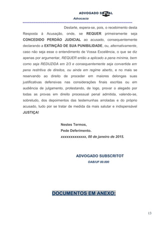 13
ADVOGADO SR .TAL
Advocacia
__________________________________________________
Destarte, espera-se, pois, o recebimento desta
Resposta à Acusação, onde, se REQUER primeiramente seja
CONCEDIDO PERDÃO JUDICIAL ao acusado, consequentemente
declarando a EXTINÇÃO DE SUA PUNIBILIDADE, ou, alternativamente,
caso não seja esse o entendimento de Vossa Excelência, o que se diz
apenas por argumentar, REQUER então a aplicado a pena mínima, bem
como seja REDUZIDA em 2/3 e consequentemente seja convertida em
pena restritiva de direitos, ou ainda em regime aberto, e no mais se
reservando ao direito de proceder em maiores delongas suas
justificativas defensivas nas considerações finais escritas ou em
audiência de julgamento, protestando, de logo, provar o alegado por
todas as provas em direito processual penal admitida, valendo-se,
sobretudo, dos depoimentos das testemunhas arroladas e do próprio
acusado, tudo por se tratar de medida da mais salutar e indispensável
JUSTIÇA!
Nestes Termos,
Pede Deferimento.
xxxxxxxxxxxxx, 00 de janeiro de 2015.
ADVOGADO SUBSCRITOT
OAB/UF 00.000
DOCUMENTOS EM ANEXO:
 