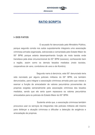 2
ADVOGADO SR .TAL
Advocacia
__________________________________________________
RATIO SCRIPTA
I- DOS FATOS
O acusado foi denunciado pelo Ministério Público,
porque segundo consta nos autos supostamente integraria uma associação
criminosa armada organizada, estruturada e comandada pelo Estado Maior do
00° BPM, porque estaria desempenhando função de moto taxista onde
transitava pela área circunscricional do 00° BPM (xxxxxxx), conhecendo bem
a região, assim como os demais lesados mediatos (moto taxistas,
cooperativas de vans, condutores de vans e de Kombís).
Segundo narra à denúncia, este 00° denunciado teria
sido recrutado por alguns policiais militares do 00° BPM, ora também
denunciados, para integrar a associação criminosa armada para que viesse a
exercer a função de arrecadador de valores pecuniários provenientes de
propinas exigidas semanalmente pela associação criminosa dos lesados
mediatos, sendo que ele seria quem repassava os valores pecuniários
arrecadados para os policiais do Estado Maior do 00° BPM.
Sustenta ainda que, a associação criminosa também
procurava usar os serviços de integrantes não policiais militares até mesmo
para disfarçar a atuação criminosa e dificultar a detecção de exigência e
arrecadação de propinas.
 