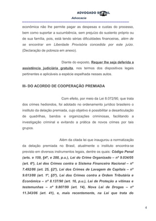 4
ADVOGADO SR .TAL
Advocacia
__________________________________________________
econômica não lhe permite pagar as despesas e custas do processo,
bem como suportar a sucumbência, sem prejuízo do sustento próprio ou
de sua família, pois, está tendo sérias dificuldades financeiras, além de
se encontrar em Liberdade Provisória concedida por este juízo.
(Declaração de pobreza em anexo).
Diante do exposto, Requer lhe seja deferida a
assistência judiciária gratuita, nos termos dos dispositivos legais
pertinentes e aplicáveis a espécie espelhada nesses autos.
III- DO ACORDO DE COOPERAÇÃO PREMIADA
Com efeito, por meio da Lei 8.072/90, que trata
dos crimes hediondos, foi adotado no ordenamento jurídico brasileiro o
instituto da delação premiada, cujo objetivo é possibilitar a desarticulação
de quadrilhas, bandos e organizações criminosas, facilitando a
investigação criminal e evitando a prática de novos crimes por tais
grupos.
Além da citada lei que inaugurou a normatização
da delação premiada no Brasil, atualmente o instituto encontra-se
previsto em diversos instrumentos legais, dentre os quais: Código Penal
(arts. e 159, §4º, e 288, p.u.), Lei do Crime Organizado – nº 9.034/05
(art. 6º), Lei dos Crimes contra o Sistema Financeiro Nacional – nº
7.492/86 (art. 25, §2º), Lei dos Crimes de Lavagem de Capitais – nº
9.613/88 (art. 1º, §5º), Lei dos Crimes contra a Ordem Tributária e
Econômica – nº 8.137/90 (art. 16, p.u.), Lei de Proteção a vítimas e
testemunhas – nº 9.807/99 (art. 14), Nova Lei de Drogas – nº
11.343/06 (art. 41), e, mais recentemente, na Lei que trata do
 