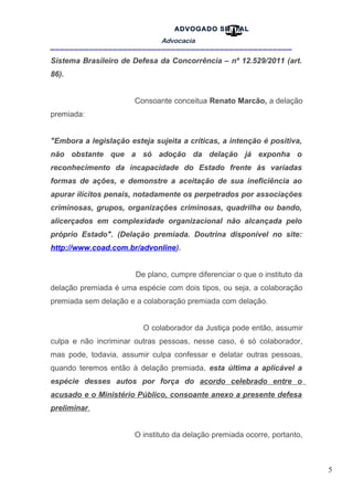 5
ADVOGADO SR .TAL
Advocacia
__________________________________________________
Sistema Brasileiro de Defesa da Concorrência – nº 12.529/2011 (art.
86).
Consoante conceitua Renato Marcão, a delação
premiada:
"Embora a legislação esteja sujeita a críticas, a intenção é positiva,
não obstante que a só adoção da delação já exponha o
reconhecimento da incapacidade do Estado frente às variadas
formas de ações, e demonstre a aceitação de sua ineficiência ao
apurar ilícitos penais, notadamente os perpetrados por associações
criminosas, grupos, organizações criminosas, quadrilha ou bando,
alicerçados em complexidade organizacional não alcançada pelo
próprio Estado". (Delação premiada. Doutrina disponível no site:
http://www.coad.com.br/advonline).
De plano, cumpre diferenciar o que o instituto da
delação premiada é uma espécie com dois tipos, ou seja, a colaboração
premiada sem delação e a colaboração premiada com delação.
O colaborador da Justiça pode então, assumir
culpa e não incriminar outras pessoas, nesse caso, é só colaborador,
mas pode, todavia, assumir culpa confessar e delatar outras pessoas,
quando teremos então à delação premiada, esta última a aplicável a
espécie desses autos por força do acordo celebrado entre o
acusado e o Ministério Público, consoante anexo a presente defesa
preliminar.
O instituto da delação premiada ocorre, portanto,
 