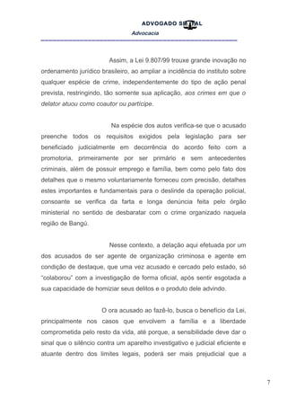 7
ADVOGADO SR .TAL
Advocacia
__________________________________________________
Assim, a Lei 9.807/99 trouxe grande inovação no
ordenamento jurídico brasileiro, ao ampliar a incidência do instituto sobre
qualquer espécie de crime, independentemente do tipo de ação penal
prevista, restringindo, tão somente sua aplicação, aos crimes em que o
delator atuou como coautor ou partícipe.
Na espécie dos autos verifica-se que o acusado
preenche todos os requisitos exigidos pela legislação para ser
beneficiado judicialmente em decorrência do acordo feito com a
promotoria, primeiramente por ser primário e sem antecedentes
criminais, além de possuir emprego e família, bem como pelo fato dos
detalhes que o mesmo voluntariamente forneceu com precisão, detalhes
estes importantes e fundamentais para o deslinde da operação policial,
consoante se verifica da farta e longa denúncia feita pelo órgão
ministerial no sentido de desbaratar com o crime organizado naquela
região de Bangú.
Nesse contexto, a delação aqui efetuada por um
dos acusados de ser agente de organização criminosa e agente em
condição de destaque, que uma vez acusado e cercado pelo estado, só
“colaborou” com a investigação de forma oficial, após sentir esgotada a
sua capacidade de homiziar seus delitos e o produto dele advindo.
O ora acusado ao fazê-lo, busca o benefício da Lei,
principalmente nos casos que envolvem a família e a liberdade
comprometida pelo resto da vida, até porque, a sensibilidade deve dar o
sinal que o silêncio contra um aparelho investigativo e judicial eficiente e
atuante dentro dos limites legais, poderá ser mais prejudicial que a
 