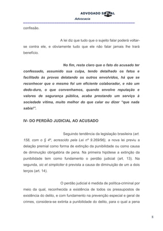 8
ADVOGADO SR .TAL
Advocacia
__________________________________________________
confissão.
A lei diz que tudo que o sujeito falar poderá voltar-
se contra ele, e obviamente tudo que ele não falar jamais lhe trará
benefício.
No fim, resta claro que o fato do acusado ter
confessado, assumido sua culpa, tendo detalhado os fatos e
facilitado às provas delatando os outros envolvidos, há que se
reconhecer que o mesmo foi um eficiente colaborador, e não um
dedo-duro, o que convenhamos, quando envolve reputação e
valores de segurança pública, acaba prestando um serviço à
sociedade vítima, muito melhor do que calar ou dizer “que nada
sabia!”.
IV- DO PERDÃO JUDICIAL AO ACUSADO
Seguindo tendência da legislação brasileira (art.
158, com o § 4º, acrescido pela Lei nº 9.269/96), a nova lei previu a
delação premial como forma de extinção da punibilidade ou como causa
de diminuição obrigatória de pena. Na primeira hipótese a extinção da
punibilidade tem como fundamento o perdão judicial (art. 13). Na
segunda, sic et simpliciter é prevista a causa de diminuição de um a dois
terços (art. 14).
O perdão judicial é medida de política-criminal por
meio da qual, reconhecida a existência de todos os pressupostos de
existência do delito, e com fundamento na prevenção especial e geral de
crimes, considera-se extinta a punibilidade do delito, para o qual a pena
 