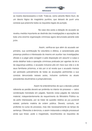 9
ADVOGADO SR .TAL
Advocacia
__________________________________________________
se mostra desnecessária e inútil. Trata-se, como adverte Mario Duni, de
um desvio lógico do magistério punitivo, que deixará de punir uma
conduta que preenche todos os requisitos legais de punição.
No caso dos autos a delação do acusado se
revelou medida importante ao deslinde das investigações e apurações de
toda uma enorme organização criminosa agora denunciada perante este
juízo.
Assim, verifica-se que além do acusado ser
primário, sua contribuição foi voluntária e efetiva, e caracterizada pela
presença positiva e interessada do mesmo em auxiliar nas investigações
oficiais e a julgar pela coragem e pela disposição em assumir a culpa e
ainda detalhar toda a operação criminosa praticada por agentes da lei e
da segurança pública, o acusado inclusive pôs em risco sua vida e a de
seus familiares próximos, e isto por si só revela que o acusado merece
ser perdoado judicialmente de todas as acusações pertinentes a sua
conduta denunciada nesses autos, inclusive conforme os atuais
precedentes doutrinários e jurisprudenciais.
Assim há entendimentos de que a decisão judicial
referente ao perdão deverá ser proferida no interior do processo — salvo
condenação transitada em julgado, fazendo coisa julgada de natureza
material, independentemente de requerimento do Ministério Público ou
da parte interessada, por se tratar de questão relativa ao jus puniendi
estatal, portanto matéria de ordem pública. Deverá, contudo, ser
proferida no curso do processo, mas não necessariamente ao tempo da
sentença. Oferecida à denúncia, e assim instaurada a relação processual
ainda que linear, pode o magistrado, reconhecidos os requisitos de
 
