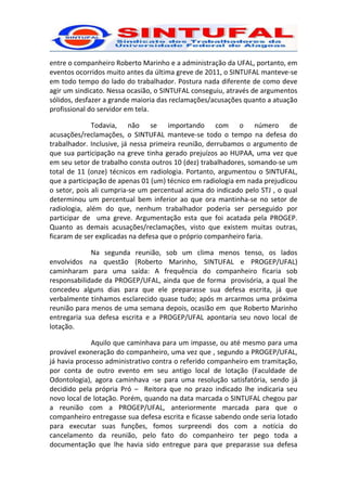 entre o companheiro Roberto Marinho e a administração da UFAL, portanto, em
eventos ocorridos muito antes da última greve de 2011, o SINTUFAL manteve-se
em todo tempo do lado do trabalhador. Postura nada diferente de como deve
agir um sindicato. Nessa ocasião, o SINTUFAL conseguiu, através de argumentos
sólidos, desfazer a grande maioria das reclamações/acusações quanto a atuação
profissional do servidor em tela.

              Todavia, não se importando com o número de
acusações/reclamações, o SINTUFAL manteve-se todo o tempo na defesa do
trabalhador. Inclusive, já nessa primeira reunião, derrubamos o argumento de
que sua participação na greve tinha gerado prejuízos ao HUPAA, uma vez que
em seu setor de trabalho consta outros 10 (dez) trabalhadores, somando-se um
total de 11 (onze) técnicos em radiologia. Portanto, argumentou o SINTUFAL,
que a participação de apenas 01 (um) técnico em radiologia em nada prejudicou
o setor, pois ali cumpria-se um percentual acima do indicado pelo STJ , o qual
determinou um percentual bem inferior ao que ora mantinha-se no setor de
radiologia, além do que, nenhum trabalhador poderia ser perseguido por
participar de uma greve. Argumentação esta que foi acatada pela PROGEP.
Quanto as demais acusações/reclamações, visto que existem muitas outras,
ficaram de ser explicadas na defesa que o próprio companheiro faria.

             Na segunda reunião, sob um clima menos tenso, os lados
envolvidos na questão (Roberto Marinho, SINTUFAL e PROGEP/UFAL)
caminharam para uma saída: A frequência do companheiro ficaria sob
responsabilidade da PROGEP/UFAL, ainda que de forma provisória, a qual lhe
concedeu alguns dias para que ele preparasse sua defesa escrita, já que
verbalmente tínhamos esclarecido quase tudo; após m arcarmos uma próxima
reunião para menos de uma semana depois, ocasião em que Roberto Marinho
entregaria sua defesa escrita e a PROGEP/UFAL apontaria seu novo local de
lotação.

             Aquilo que caminhava para um impasse, ou até mesmo para uma
provável exoneração do companheiro, uma vez que , segundo a PROGEP/UFAL,
já havia processo administrativo contra o referido companheiro em tramitação,
por conta de outro evento em seu antigo local de lotação (Faculdade de
Odontologia), agora caminhava -se para uma resolução satisfatória, sendo já
decidido pela própria Pró – Reitora que no prazo indicado lhe indicaria seu
novo local de lotação. Porém, quando na data marcada o SINTUFAL chegou par
a reunião com a PROGEP/UFAL, anteriormente marcada para que o
companheiro entregasse sua defesa escrita e ficasse sabendo onde seria lotado
para executar suas funções, fomos surpreendi dos com a notícia do
cancelamento da reunião, pelo fato do companheiro ter pego toda a
documentação que lhe havia sido entregue para que preparasse sua defesa
 