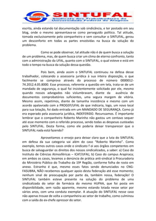 escrita, ainda estando tal documentação sob sindicância, e ter postado em seu
blog, onde o mesmo apresentava-se como perseguido político. Tal atitude,
tomada exclusivamente pelo companheiro e sem consultar o SINTUFAL, gerou
um desconforto em todas as partes envolvidas na busca da solução do
problema.

            Como se pode observar, tal atitude não é de quem busca a solução
de um problema, mas, de quem busca criar um clima de eterno confronto, tanto
com a administração da UFAL, quanto com o SINTUFAL, o qual esteve e está em
todo o tempo na busca da solução dessa questão.

             Pois bem, ainda assim o SINTUFAL continuou na defesa desse
trabalhador, colocando a assessoria jurídica à sua inteira disposição, o que
facilmente se comprova através do processo de número 0000012-
74.2012.4.05.8000. Esse processo, referente a questão em tela, trata-se de um
mandado de segurança, o qual foi insistentemente solicitado por ele, mesmo
quando nossos advogados não vislumbravam, diante da              ausência de
documentos comprobatórios suficientes, uma segura margem de vitória.
Mesmo assim, repetimos, diante de tamanha insistência e mesmo com um
acordo apalavrado com a PROGEP/UFAL de que indicaria, logo, um novo local
para sua lotação, foi dado entrada em um MANDADO DE SEGURANÇA. Como já
era esperado pela assessoria jurídica, INDEFERIDO. Recurssamos. É importante
lembrar que o companheiro Roberto Marinho não gastou um centavo sequer
até esse momento com o referido processo, sendo todas as despesas custeadas
pelo SINTUFAL. Desta forma, como ele poderia deixar transparecer que o
SINTUFAL nada está fazendo?

              Aproveitamos o ensejo para deixar claro que a luta do SINTUFAL
em defesa da sua categoria vai além do caso “Roberto Marinho”. Como
exemplo, temos outros casos onde o sindicato f oi aos órgãos competentes em
busca de salvaguardar os direitos dos nossos sindicalizados, a saber: a) Caso do
Instituto de Ciências Atmosféricas – ICAT/UFAL; b) Caso do campus Arapiraca;
em ambos os casos, levamos a denúncia de prática anti-sindical à Procuradoria
do Ministério Público do Trabalho da 19ª Região, conforme folha de rosto em
anexo. Estranho é que, mesmo esses fatos sendo denunciados no CNG-
FASUBRA, NÃO recebemos qualquer apoio desta federação até esse momento;
nenhum sinal de preocupação por parte da, também nossa, federação! O
SINTUFAL também esteve presente na solução do problema de uma
sindicalizada do setor de farmácia do mesmo HUPAA, que foi posta em
disponibilidade, sem razão aparente, mesmo estando lotada nesse setor por
vários anos, com uma conduta exemplar. A atuação do SINTUFAL nesse caso
não apenas trouxe de volta a companheira ao setor de trabalho, como culminou
com a saída do ex-chefe opressor do setor.
 