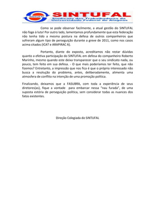 Como se pode observar facilmente, a atual gestão do SINTUFAL
não foge à luta! Por outro lado, lamentamos profundamente que esta federação
não tenha tido a mesma postura na defesa de outros companheiros que
sofreram algum tipo de perseguição durante a greve de 2011, como nos casos
acima citados (ICAT e ARAPIRAC A).

             Portanto, diante do exposto, acreditamos não restar dúvidas
quanto a efetiva participação do SINTUFAL em defesa do companheiro Roberto
Marinho, mesmo quando este deixa transparecer que o seu sindicato nada, ou
pouco, tem feito em sua defesa. - O que mais poderíamos ter feito, que não
fizemos? Entretanto, a impressão que nos fica é que o próprio interessado não
busca a resolução do problema, antes, deliberadamente, alimenta uma
atmosfera de conflito na intenção de uma promoção política.

Finalizando, deixamos que a FASUBRA, com toda a experiência de seus
diretores(as), fique a vontade para embarcar nessa “nau furada”, de uma
suposta estória de perseguição política, sem considerar todas as nuances dos
fatos existentes.




                       Direção Colegiada do SINTUFAL
 