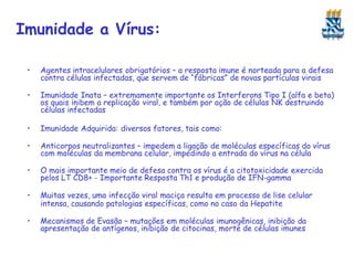 Imunidade a Vírus:
• Agentes intracelulares obrigatórios – a resposta imune é norteada para a defesa
contra células infectadas, que servem de “fábricas” de novas partículas virais
• Imunidade Inata – extremamente importante os Interferons Tipo I (alfa e beta)
os quais inibem a replicação viral, e também por ação de células NK destruindo
células infectadas
• Imunidade Adquirida: diversos fatores, tais como:
• Anticorpos neutralizantes – impedem a ligação de moléculas específicas do vírus
com moléculas da membrana celular, impedindo a entrada do vírus na célula
• O mais importante meio de defesa contra os vírus é a citotoxicidade exercida
pelos LT CD8+ - Importante Resposta Th1 e produção de IFN-gamma
• Muitas vezes, uma infecção viral maciça resulta em processo de lise celular
intensa, causando patologias específicas, como no caso da Hepatite
• Mecanismos de Evasão – mutações em moléculas imunogênicas, inibição da
apresentação de antígenos, inibição de citocinas, morte de células imunes
 