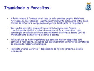 Imunidade a Parasitas:
• A Parasitologia é formada do estudo de três grandes grupos: Helmintos,
Artrópodos e Protozoários – agentes extremamente diferentes entre si em
termos de estrutura, composição antígenica, localização no hospedeiro
• Muitos dos parasitas apresentam um ciclo biológico com formas
completamente distintas entre si no mesmo ciclo, e, em muitos casos,
composição antigênica que varia sensivelmente de forma a forma (ex: de
tripomastigota a amastigota, de larva a adulto)
• Talvez sejam os microorganismos que estejam melhor adaptados para
conviver o hospedeiro, e aqueles que desenvolveram as melhores estratégias
de evasão da resposta imunológica
• Resposta Imunes Variáveis – dependendo do tipo do parasita, e de sua
localização.
 