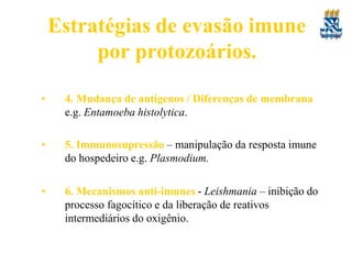 Estratégias de evasão imune
por protozoários.
• 4. Mudança de antígenos / Diferenças de membrana
e.g. Entamoeba histolytica.
• 5. Immunosupressão – manipulação da resposta imune
do hospedeiro e.g. Plasmodium.
• 6. Mecanismos anti-imunes - Leishmania – inibição do
processo fagocítico e da liberação de reativos
intermediários do oxigênio.
 