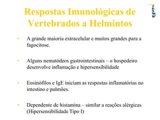 Respostas Imunológicas de
Vertebrados a Helmintos
• A grande maioria extracelular e muitos grandes para a
fagocitose.
• Alguns nematódeos gastrointestinais – o hospedeiro
desenvolve inflamação e hipersensibilidade
• Eosinófilos e IgE iniciam as respostas inflamatórias no
intestino e pulmões.
• Dependente de histamina – similar a reações alérgicas
(Hipersensibilidade Tipo I)
 