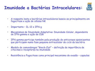 Imunidade a Bactérias Intracelulares:
• A resposta inata a bactérias intracelulares baseia-se principalmente em
fagocitose e ação de células NK
• Importante – IL-12 e IFN-g
• Mecanismos de Imunidade Adaptativa: Imunidade Celular, dependente
de IFN-gamma e ação de CD8
• IFN-gamma participa também pela produção de anticorpos opsonizantes
que participam numa fase pequena extracelular do ciclo da bactéria
• Modelo de camundongos “Knock-Out” – definição da importância de
citocinas e receptores na imunidade
• Resistência a Fagocitose como principal mecanismo de evasão – capsulas
 