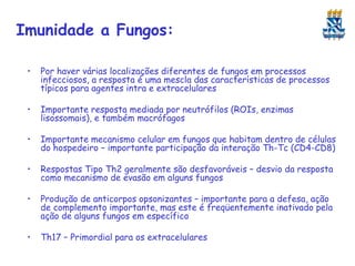 Imunidade a Fungos:
•

Por haver várias localizações diferentes de fungos em processos
infecciosos, a resposta é uma mescla das características de processos
típicos para agentes intra e extracelulares

•

Importante resposta mediada por neutrófilos (ROIs, enzimas
lisossomais), e também macrófagos

•

Importante mecanismo celular em fungos que habitam dentro de células
do hospedeiro – importante participação da interação Th-Tc (CD4-CD8)

•

Respostas Tipo Th2 geralmente são desfavoráveis – desvio da resposta
como mecanismo de evasão em alguns fungos

•

Produção de anticorpos opsonizantes – importante para a defesa, ação
de complemento importante, mas este é freqüentemente inativado pela
ação de alguns fungos em específico

•

Th17 – Primordial para os extracelulares

 