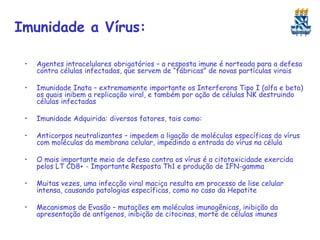 Imunidade a Vírus:
•

Agentes intracelulares obrigatórios – a resposta imune é norteada para a defesa
contra células infectadas, que servem de “fábricas” de novas partículas virais

•

Imunidade Inata – extremamente importante os Interferons Tipo I (alfa e beta)
os quais inibem a replicação viral, e também por ação de células NK destruindo
células infectadas

•

Imunidade Adquirida: diversos fatores, tais como:

•

Anticorpos neutralizantes – impedem a ligação de moléculas específicas do vírus
com moléculas da membrana celular, impedindo a entrada do vírus na célula

•

O mais importante meio de defesa contra os vírus é a citotoxicidade exercida
pelos LT CD8+ - Importante Resposta Th1 e produção de IFN-gamma

•

Muitas vezes, uma infecção viral maciça resulta em processo de lise celular
intensa, causando patologias específicas, como no caso da Hepatite

•

Mecanismos de Evasão – mutações em moléculas imunogênicas, inibição da
apresentação de antígenos, inibição de citocinas, morte de células imunes

 
