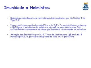 Imunidade a Helmintos:
•

Baseada principalmente em mecanismos desencadeados por Linfócitos T do
Tipo Th2

•

Importantíssima a ação de eosinófilos e de IgE – Os eosinófilos reconhecem
a IgE ligada a membrana de helmintos através de seus receptores FCe,
secretando nesse momento enzimas que destroem diretamente os parasitas

•

Ativação dos Eosinófilos por IL-5, Troca de Isotipo para IgE em Linf. B
induzida por IL-4, portanto a resposta do Tipo Th2 é protetora

 