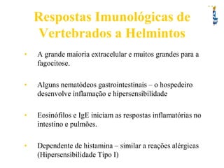 Respostas Imunológicas de
Vertebrados a Helmintos
•

A grande maioria extracelular e muitos grandes para a
fagocitose.

•

Alguns nematódeos gastrointestinais – o hospedeiro
desenvolve inflamação e hipersensibilidade

•

Eosinófilos e IgE iniciam as respostas inflamatórias no
intestino e pulmões.

•

Dependente de histamina – similar a reações alérgicas
(Hipersensibilidade Tipo I)

 