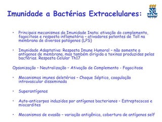 Imunidade a Bactérias Extracelulares:
•

Principais mecanismos da Imunidade Inata: ativação do complemento,
fagocitose e resposta inflamatória – ativadores potentes de Toll na
membrana de diversos patógenos (LPS)

•

Imunidade Adaptativa: Resposta Imune Humoral – não somente a
antígenos de membrana, mas também dirigida a toxinas produzidas pelas
bactérias. Resposta Celular Th17

Opsonização – Neutralização – Ativação de Complemento - Fagocitose
•

Mecanismos imunes deletérios – Choque Séptico, coagulação
intravascular disseminada

•

Superantígenos

•

Auto-anticorpos induzidos por antígenos bacterianos – Estreptococos e
miocardites

•

Mecanismos de evasão – variação antigênica, cobertura de antígenos self

 