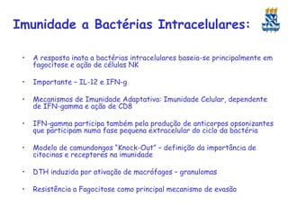 Imunidade a Bactérias Intracelulares:
•

A resposta inata a bactérias intracelulares baseia-se principalmente em
fagocitose e ação de células NK

•

Importante – IL-12 e IFN-g

•

Mecanismos de Imunidade Adaptativa: Imunidade Celular, dependente
de IFN-gamma e ação de CD8

•

IFN-gamma participa também pela produção de anticorpos opsonizantes
que participam numa fase pequena extracelular do ciclo da bactéria

•

Modelo de camundongos “Knock-Out” – definição da importância de
citocinas e receptores na imunidade

•

DTH induzida por ativação de macrófagos – granulomas

•

Resistência a Fagocitose como principal mecanismo de evasão

 