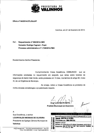 PREFEITURA DE 
VALINHOS 
Ofício n° 6412014-DTL/SAJI/P 
Valinhos, em 21 de fevereiro de 2014. 
Ref.: Requerimento n° 082/2014-CMV 
Vereador Rodrigo Fagnani - Popó 
Processo administrativo n° 1.729/2014-PMV 
Excelentíssimo Senhor Presidente: 
Cumprimentando Vossa Excelência, COMUNICO que as 
informações solicitadas no requerimento em epígrafe, que versa sobre bolsões de 
segurança do bairro Vale Verde, serão prestadas em 15 dias, nos termos do artigo 80, inciso 
IX, da Lei Orgânica do Município. 
Ao ensejo, reitero a Vossa Excelência os protestos de 
minha elevada consideração e já patenteado respeito. 
Eng°Á..U Z A R ETO . 
Prefeite Municipal em Exercicio 
Sua Excelência, o senhor 
Data de Protocolo:24/02/2014Hora di Prót'ocoló: 14: 22200 
LOURIVALDO MESSIAS DE OLIVEIRA ggk HERIMA DE 9EIIll08 
Presidente da Egrégia Câmara Municipal de Procedencle: Callill EllICIPE 
Espécie: OFICIO 
Valinhos Número: oF N°64/2014 DTL/SA30 Documento: 24/02/2014 
Assunto: amo x• os2/ 14 cwV vma monazac raamanz rii 
Q N"1729/id PMV 
PAÇO MuNICIPAL - PALÁCIO INDEPENDÊNCIA - Rua Anta 2 O 
Fone: (19) 3849-8000 - e-mail: imprensa@valinho 
 