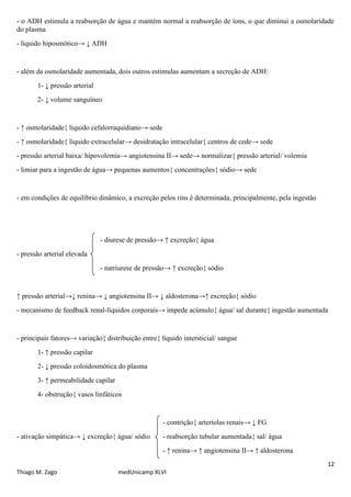 - o ADH estimula a reabsorção de água e mantém normal a reabsorção de íons, o que diminui a osmolaridade
do plasma
- líquido hiposmótico→ ↓ ADH


- além da osmolaridade aumentada, dois outros estimulas aumentam a secreção de ADH:
       1- ↓ pressão arterial
       2- ↓ volume sanguíneo


- ↑ osmolaridade{ líquido cefalorraquidiano→ sede
- ↑ osmolaridade{ líquido extracelular→ desidratação intracelular{ centros de cede→ sede
- pressão arterial baixa/ hipovolemia→ angiotensina II→ sede→ normalizar{ pressão arterial/ volemia
- limiar para a ingestão de água→ pequenas aumentos{ concentrações{ sódio→ sede


- em condições de equilíbrio dinâmico, a excreção pelos rins é determinada, principalmente, pela ingestão




                               - diurese de pressão→ ↑ excreção{ água
- pressão arterial elevada
                               - natriurese de pressão→ ↑ excreção{ sódio


↑ pressão arterial→↓ renina→ ↓ angiotensina II→ ↓ aldosterona→↑ excreção{ sódio
- mecanismo de feedback renal-líquidos corporais→ impede acúmulo{ água/ sal durante{ ingestão aumentada


- principais fatores→ variação{ distribuição entre{ líquido intersticial/ sangue
       1- ↑ pressão capilar
       2- ↓ pressão coloidosmótica do plasma
       3- ↑ permeabilidade capilar
       4- obstrução{ vasos linfáticos


                                                     - contrição{ arteríolas renais→ ↓ FG
- ativação simpática→ ↓ excreção{ água/ sódio        - reabsorção tubular aumentada{ sal/ água
                                                     - ↑ renina→ ↑ angiotensina II→ ↑ aldosterona
                                                                                                            12
Thiago M. Zago                       medUnicamp XLVI
 