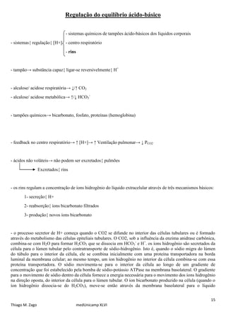 Regulação do equilíbrio ácido-básico


                               - sistemas químicos de tampões ácido-básicos dos líquidos corporais
- sistemas{ regulação{ [H+] - centro respiratório
                               - rins


- tampão→ substância capaz{ ligar-se reversivelmente{ H+


- alcalose/ acidose respiratória→ ↓/↑ CO2
- alcalose/ acidose metabólica→ ↑/↓ HCO3-


- tampões químicos→ bicarbonato, fosfato, proteínas (hemoglobina)




- feedback no centro respiratório→ ↑ [H+]→ ↑ Ventilação pulmonar→ ↓ PCO2


- ácidos não voláteis→ não podem ser excretados{ pulmões
                 Excretados{ rins


- os rins regulam a concentração de íons hidrogênio do líquido extracelular através de três mecanismos básicos:
       1- secreção{ H+
       2- reabsorção{ íons bicarbonato filtrados
       3- produção{ novos íons bicarbonato


- o processo secretor de H+ começa quando o CO2 se difunde no interior das células tubulares ou é formado
através do metabolismo das células epiteliais tubulares. O CO2, sob a influência da enzima anidrase carbônica,
combina-se com H2O para formar H2CO3 que se dissocia em HCO3- e H+. os íons hidrogênio são secretados da
célula para o lúmen tubular pelo contratransporte de sódio-hidrogênio. Isto é, quando o sódio migra do lúmen
do túbulo para o interior da célula, ele se combina inicialmente com uma proteína transportadora na borda
luminal da membrana celular; ao mesmo tempo, um íon hidrogênio no interior da célula combina-se com essa
proteína transportadora. O sódio movimenta-se para o interior da célula ao longo de um gradiente de
concentração que foi estabelecido pela bomba de sódio-potássio ATPase na membrana basolateral. O gradiente
para o movimento de sódio dentro da célula fornece a energia necessária para o movimento dos íons hidrogênio
na direção oposta, do interior da célula para o lúmen tubular. O íon bicarbonato produzido na célula (quando o
íon hidrogênio dissocia-se do H2CO3), move-se então através da membrana basolateral para o líquido


                                                                                                             15
Thiago M. Zago                          medUnicamp XLVI
 