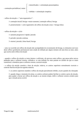 - intensificados→ estimulação parassimpática
- contrações peristálticas{ ureter
                                      - inibidas→ estimulação simpática


- reflexo da micção→ ‘’auto-regenerativo’’:
       1- contração inicial{ bexiga→maior aumento{ contração reflexa{ bexiga
       2- posteriormente→ ciclo regenerativo do reflexo da micção cessa→ bexiga relaxa


- reflexo da micção→ ciclo:
       1- aumento progressivo/ rápido{ pressão
       2- período{ pressão contínua
       3- retorno{ pressão{ tônus basal{ bexiga


- uma vez ocorrido um reflexo da micção não acompanhado de esvaziamento da bexiga, os elementos nervosos
deste reflexo geralmente permanecem num estado de inibição por alguns minutos até uma hora ou mais, antes
que ocorra outro reflexo da micção


- quando o reflexo da micção se torna intenso o suficiente, ele provoca outro reflexo, que passa pelos nervos
pudendos para o esfíncter externo, inibindo-o. se esta inibição for mais potente no cérebro do que os sinais
constritores voluntários para o esfíncter externo, ocorrerá micção
- o reflexo da micção constitui a base da micção; todavia, os centros superiores normalmente exercem o
controle final da micção da seguinte maneira:
       1- os centros superiores mantêm o reflexo da micção parcialmente inibido, exceto quando ela é desejada
       2- quando chega o momento de urinar, os centros corticais podem facilitar os centros sacros da micção,
       para ajudar a iniciar um reflexo da micção e, ao mesmo tempo, inibir o esfíncter externo urinário para
       que a micção possa ocorrer




                                                                                                           17
Thiago M. Zago                       medUnicamp XLVI
 