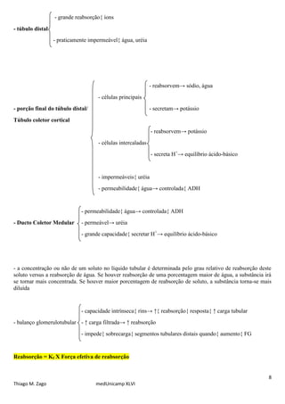 - grande reabsorção{ íons

- túbulo distal
                  - praticamente impermeável{ água, uréia




                                                             - reabsorvem→ sódio, água
                                    - células principais
- porção final do túbulo distal/                             - secretam→ potássio

Túbulo coletor cortical
                                                             - reabsorvem→ potássio
                                    - células intercaladas
                                                             - secreta H+→ equilíbrio ácido-básico


                                    - impermeáveis{ uréia
                                    - permeabilidade{ água→ controlada{ ADH


                             - permeabilidade{ água→ controlada{ ADH
- Ducto Coletor Medular      - permeável→ uréia
                             - grande capacidade{ secretar H+→ equilíbrio ácido-básico




- a concentração ou não de um soluto no líquido tubular é determinada pelo grau relativo de reabsorção deste
soluto versus a reabsorção de água. Se houver reabsorção de uma porcentagem maior de água, a substância irá
se tornar mais concentrada. Se houver maior porcentagem de reabsorção de soluto, a substância torna-se mais
diluída


                             - capacidade intrínseca{ rins→ ↑{ reabsorção{ resposta{ ↑ carga tubular
- balanço glomerulotubular - ↑ carga filtrada→ ↑ reabsorção
                             - impede{ sobrecarga{ segmentos tubulares distais quando{ aumento{ FG


Reabsorção = Kf X Força efetiva de reabsorção


                                                                                                          8
Thiago M. Zago                     medUnicamp XLVI
 