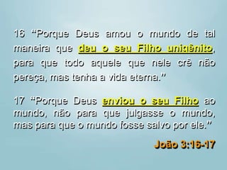 16 “Porque Deus amou o mundo de tal
maneira que deu o seu Filho unigênito,
para que todo aquele que nele crê não
pereça, mas tenha a vida eterna.”
17 “Porque Deus enviou o seu Filho ao
mundo, não para que julgasse o mundo,
mas para que o mundo fosse salvo por ele.”
João 3:16-17
 