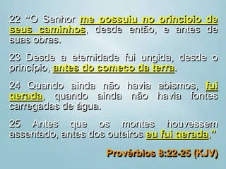 22 “O Senhor me possuiu no princípio de
seus caminhos, desde então, e antes de
suas obras.
23 Desde a eternidade fui ungida, desde o
princípio, antes do começo da terra.
24 Quando ainda não havia abismos, fui
gerada, quando ainda não havia fontes
carregadas de água.
25 Antes que os montes houvessem
assentado, antes dos outeiros eu fui gerada,”
Provérbios 8:22-25 (KJV)
 