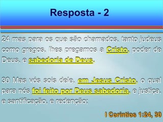 24 mas para os que são chamados, tanto judeus
como gregos, lhes pregamos a Cristo, poder de
Deus, e sabedoria de Deus.
30 Mas vós sois dele, em Jesus Cristo, o qual
para nós foi feito por Deus sabedoria, e justiça,
e santificação, e redenção;
I Coríntios 1:24, 30
Resposta - 2
 