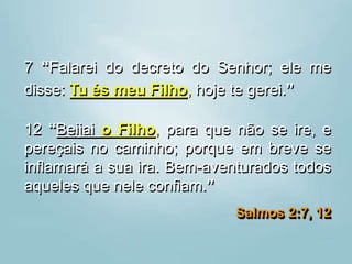 7 “Falarei do decreto do Senhor; ele me
disse: Tu és meu Filho, hoje te gerei.”
12 “Beijai o Filho, para que não se ire, e
pereçais no caminho; porque em breve se
inflamará a sua ira. Bem-aventurados todos
aqueles que nele confiam.”
Salmos 2:7, 12
 