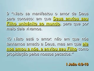 9 “Nisto se manifestou o amor de Deus
para conosco: em que Deus enviou seu
Filho unigênito ao mundo, para que por
meio dele vivamos.
10 Nisto está o amor: não em que nós
tenhamos amado a Deus, mas em que ele
nos amou a nós, e enviou seu Filho como
propiciação pelos nossos pecados.”
I João 4:9-10
 