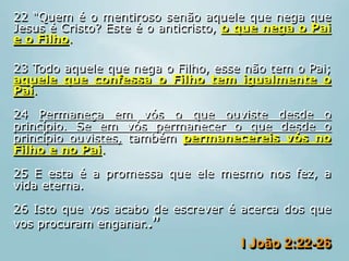 22 “Quem é o mentiroso senão aquele que nega que
Jesus é Cristo? Este é o anticristo, o que nega o Pai
e o Filho.
23 Todo aquele que nega o Filho, esse não tem o Pai;
aquele que confessa o Filho tem igualmente o
Pai.
24 Permaneça em vós o que ouviste desde o
princípio. Se em vós permanecer o que desde o
princípio ouvistes, também permanecereis vós no
Filho e no Pai.
25 E esta é a promessa que ele mesmo nos fez, a
vida eterna.
26 Isto que vos acabo de escrever é acerca dos que
vos procuram enganar..”
I João 2:22-26
 