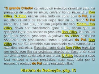 “O grande Criador convocou os exércitos celestiais para, na
presença de todos os anjos, conferir honra especial a Seu
Filho. O Filho estava assentado no trono com o Pai, e a
multidão celestial de santos anjos reunida ao redor. O Pai
então fez saber que, por Sua própria decisão, Cristo, Seu
Filho, devia ser considerado igual a Ele, assim que em
qualquer lugar que estivesse presente Seu Filho, isto valeria
pela Sua própria presença. A palavra do Filho devia ser
obedecida tão prontamente como a palavra do Pai. Seu
Filho foi por Ele investido com autoridade para comandar os
exércitos celestiais. Especialmente devia Seu Filho trabalhar
em união com Ele na projetada criação da Terra e de cada
ser vivente que devia existir sobre ela. O Filho levaria a cabo
Sua vontade e Seus propósitos, mas nada faria por Si
mesmo. A vontade do Pai seria realizada nEle.”
História da Redenção, pág. 13
 