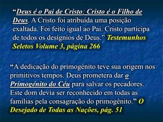 “Deus é o Pai de Cristo; Cristo é o Filho de
Deus. A Cristo foi atribuída uma posição
exaltada. Foi feito igual ao Pai. Cristo participa
de todos os desígnios de Deus.” Testemunhos
Seletos Volume 3, página 266
“A dedicação do primogénito teve sua origem nos
primitivos tempos. Deus prometera dar o
Primogénito do Céu para salvar os pecadores.
Este dom devia ser reconhecido em todas as
famílias pela consagração do primogênito.” O
Desejado de Todas as Nações, pág. 51
 