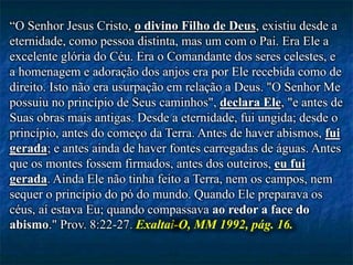 “O Senhor Jesus Cristo, o divino Filho de Deus, existiu desde a
eternidade, como pessoa distinta, mas um com o Pai. Era Ele a
excelente glória do Céu. Era o Comandante dos seres celestes, e
a homenagem e adoração dos anjos era por Ele recebida como de
direito. Isto não era usurpação em relação a Deus. "O Senhor Me
possuiu no princípio de Seus caminhos", declara Ele, "e antes de
Suas obras mais antigas. Desde a eternidade, fui ungida; desde o
princípio, antes do começo da Terra. Antes de haver abismos, fui
gerada; e antes ainda de haver fontes carregadas de águas. Antes
que os montes fossem firmados, antes dos outeiros, eu fui
gerada. Ainda Ele não tinha feito a Terra, nem os campos, nem
sequer o princípio do pó do mundo. Quando Ele preparava os
céus, aí estava Eu; quando compassava ao redor a face do
abismo." Prov. 8:22-27. Exaltai-O, MM 1992, pág. 16.
 